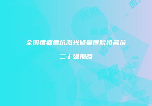 全国痘疤痘坑激光修复医院排名前二十强揭晓