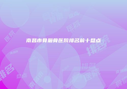 南昌市骨磨骨医院排名前十盘点