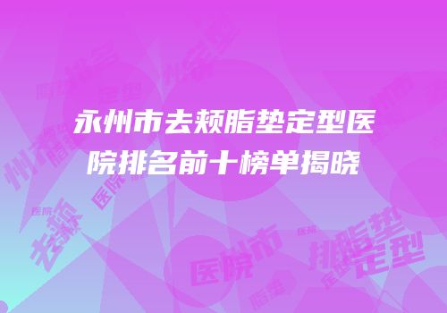 永州市去颊脂垫定型医院排名前十榜单揭晓