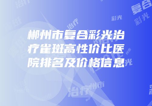 郴州市复合彩光治疗雀斑高性价比医院排名及价格信息