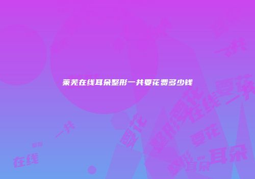 莱芜在线耳朵整形一共要花费多少钱