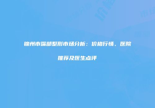 锦州市嘴部整形市场分析：价格行情、医院推荐及医生点评