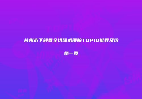 台州市下颌骨全切除术医院TOP10推荐及价格一览