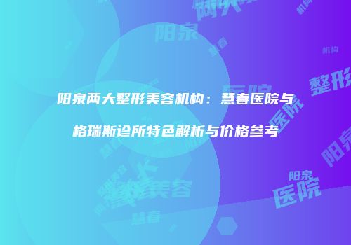 阳泉两大整形美容机构：慧春医院与格瑞斯诊所特色解析与价格参考