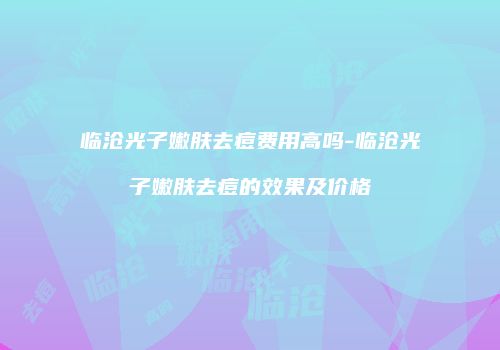 临沧光子嫩肤去痘费用高吗-临沧光子嫩肤去痘的效果及价格