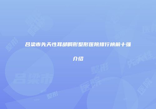 吕梁市先天性耳部畸形整形医院排行榜前十强介绍