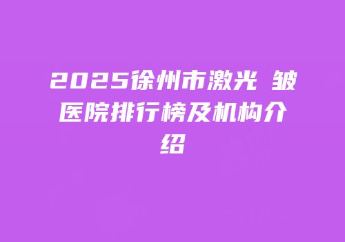 2025徐州市激光袪皱医院排行榜及机构介绍