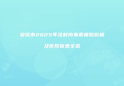 安庆市2025年注射肉毒素瘦脸价格及医院优惠全览