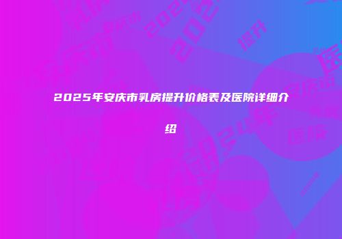 2025年安庆市乳房提升价格表及医院详细介绍