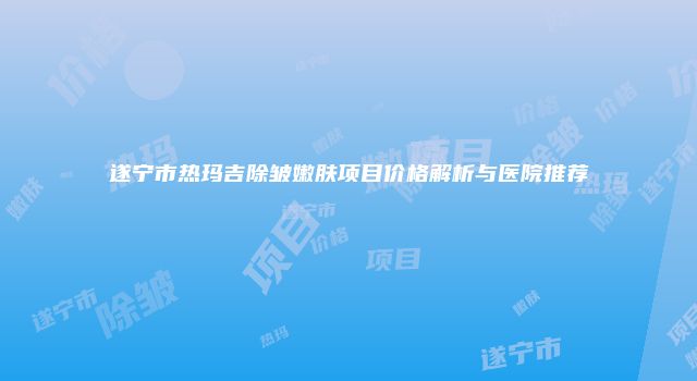 遂宁市热玛吉除皱嫩肤项目价格解析与医院推荐