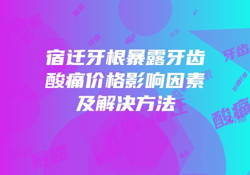 宿迁牙根暴露牙齿酸痛价格影响因素及解决方法
