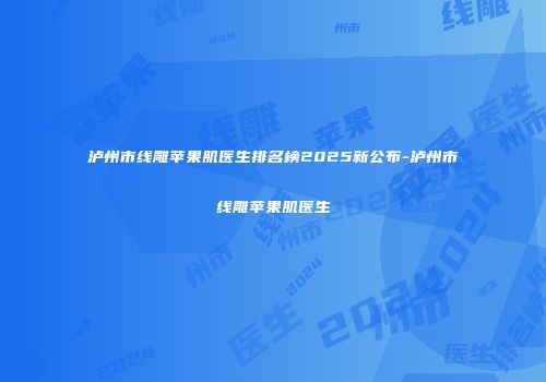 泸州市线雕苹果肌医生排名榜2025新公布-泸州市线雕苹果肌医生