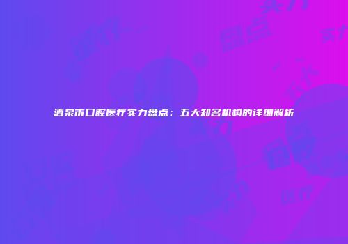 酒泉市口腔医疗实力盘点：五大知名机构的详细解析