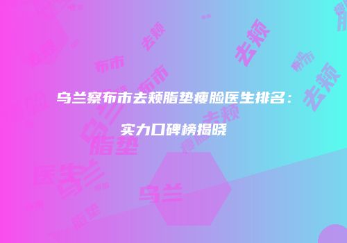 乌兰察布市去颊脂垫瘦脸医生排名：实力口碑榜揭晓