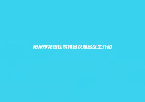 阳泉市祛斑医院排名及知名医生介绍