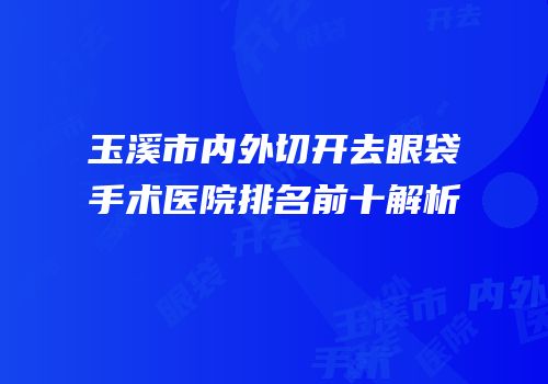 玉溪市内外切开去眼袋手术医院排名前十解析