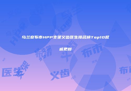 乌兰察布市HPP支架义齿医生排名榜Top10权威更新