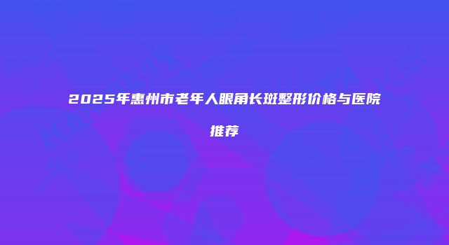 2025年惠州市老年人眼角长斑整形价格与医院推荐
