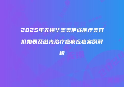 2025年无锡华美美伊成医疗美容价格表及激光治疗疤痕疙瘩案例解析