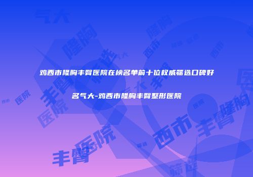 鸡西市隆胸丰臀医院在榜名单前十位权威筛选口碑好名气大-鸡西市隆胸丰臀整形医院