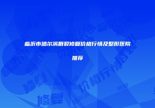 临沂市哈尔滨唇裂修复价格行情及整形医院推荐