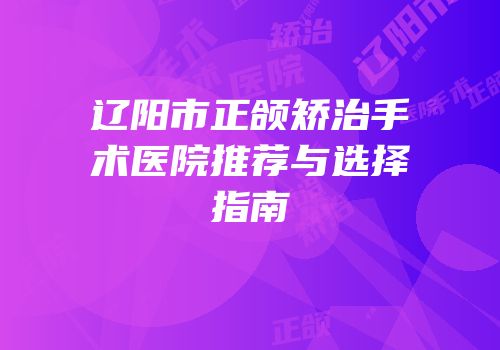 辽阳市正颌矫治手术医院推荐与选择指南