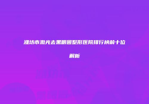 潍坊市激光去黑眼圈整形医院排行榜前十位解析