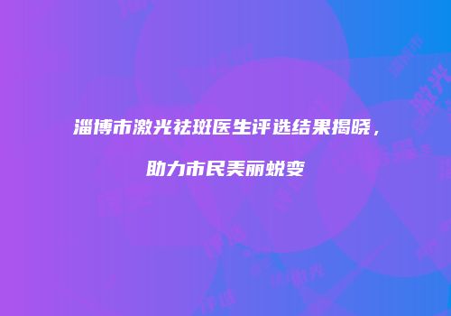 淄博市激光祛斑医生评选结果揭晓，助力市民美丽蜕变