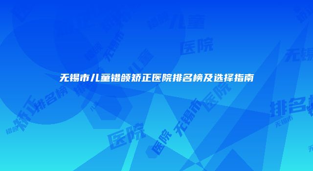 无锡市儿童错颌矫正医院排名榜及选择指南