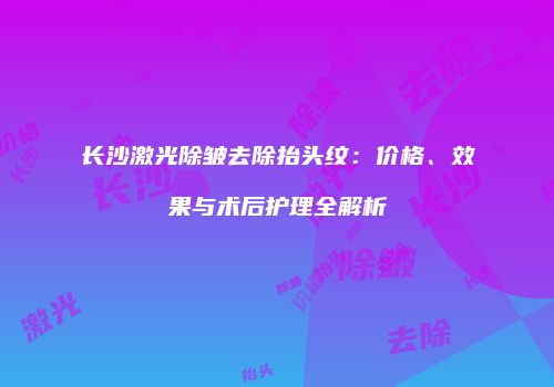 长沙激光除皱去除抬头纹：价格、效果与术后护理全解析