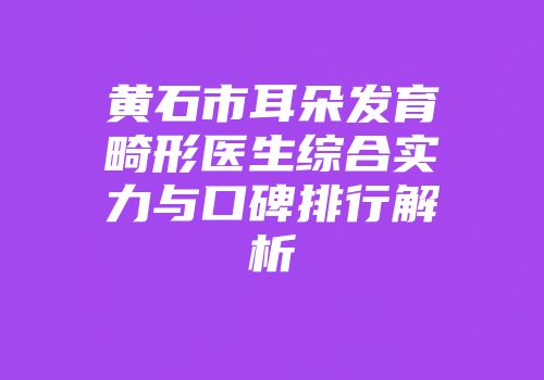黄石市耳朵发育畸形医生综合实力与口碑排行解析