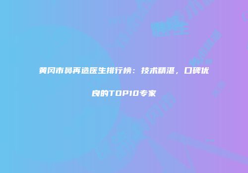 黄冈市鼻再造医生排行榜：技术精湛，口碑优良的TOP10专家