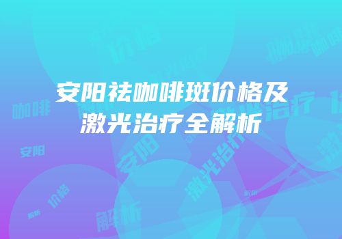 安阳祛咖啡斑价格及激光治疗全解析