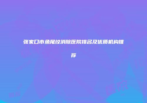 张家口市鱼尾纹消除医院排名及优质机构推荐