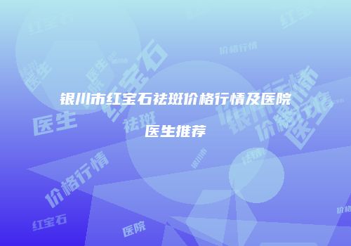 银川市红宝石祛斑价格行情及医院医生推荐