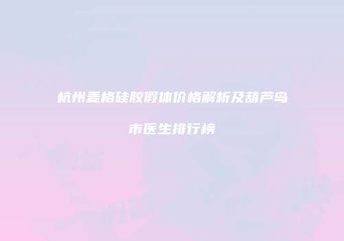 杭州麦格硅胶假体价格解析及葫芦岛市医生排行榜