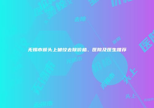 无锡市额头上皱纹去除价格、医院及医生推荐