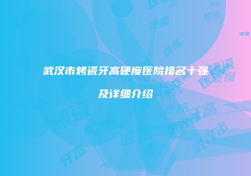武汉市烤瓷牙高硬度医院排名十强及详细介绍