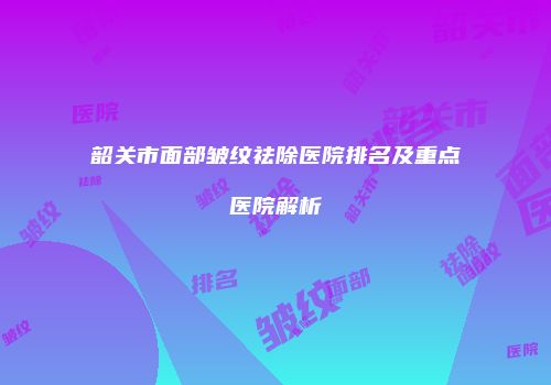 韶关市面部皱纹祛除医院排名及重点医院解析