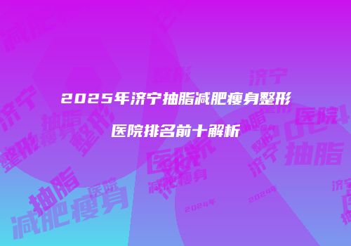 2025年济宁抽脂减肥瘦身整形医院排名前十解析