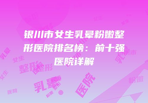 银川市女生乳晕粉嫩整形医院排名榜：前十强医院详解