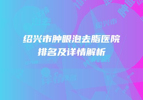 绍兴市肿眼泡去脂医院排名及详情解析