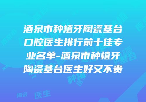 酒泉市种植牙陶瓷基台口腔医生排行前十佳专业名单-酒泉市种植牙陶瓷基台医生好又不贵
