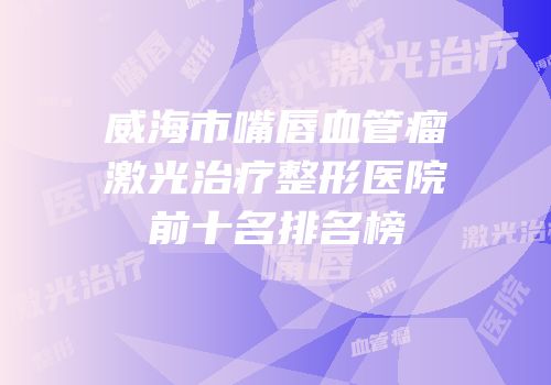 威海市嘴唇血管瘤激光治疗整形医院前十名排名榜