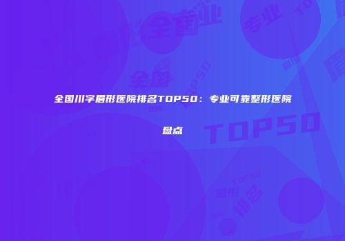 全国川字眉形医院排名TOP50：专业可靠整形医院盘点