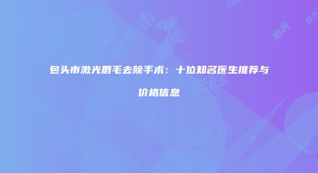 包头市激光唇毛去除手术：十位知名医生推荐与价格信息