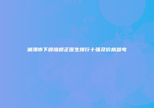 湘潭市下颌缩矫正医生排行十强及价格参考