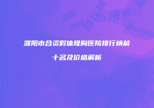 濮阳市合资假体隆胸医院排行榜前十名及价格解析