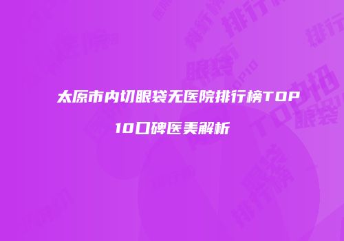 太原市内切眼袋无医院排行榜TOP10口碑医美解析