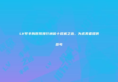 LV梦丰胸医院排行榜前十权威之选，为求美者提供参考